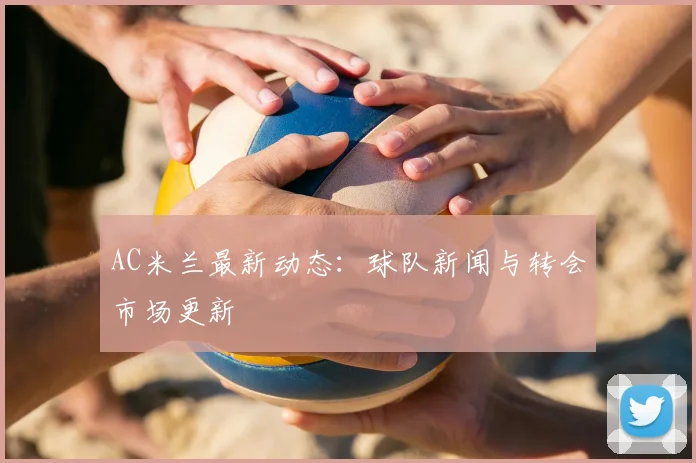 AC米兰最新动态：球队新闻与转会市场更新
