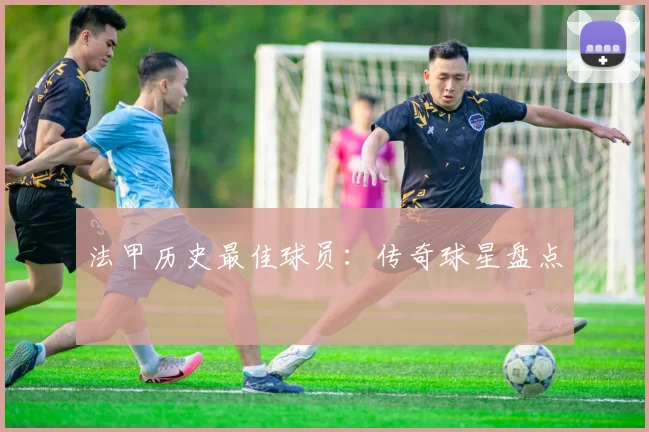 法甲历史最佳球员:传奇球星盘点