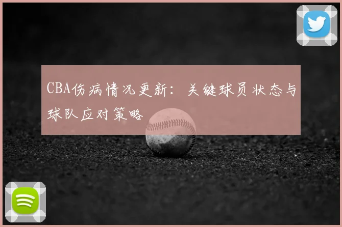 CBA伤病情况更新：关键球员状态与球队应对策略