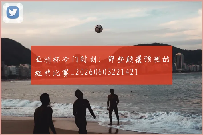 亚洲杯冷门时刻：那些颠覆预测的经典比赛_20260603221421