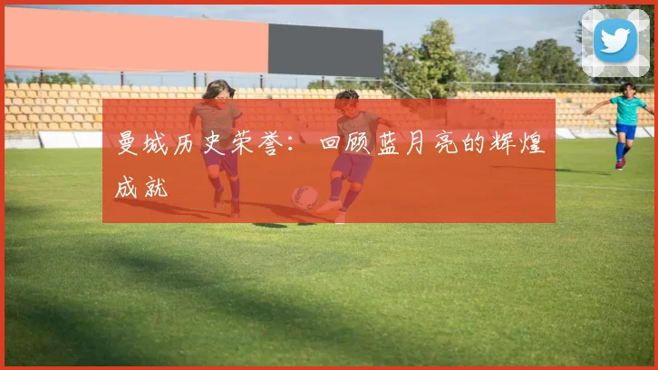 曼城历史荣誉：回顾蓝月亮的辉煌成就