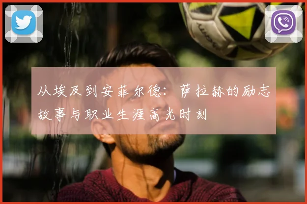 从埃及到安菲尔德:萨拉赫的励志故事与职业生涯高光时刻