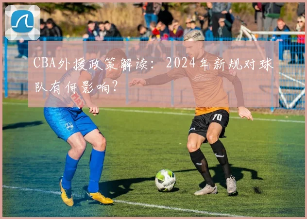 CBA外援政策解读：2024年新规对球队有何影响？