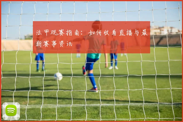 法甲观赛指南：如何收看直播与最新赛事资讯