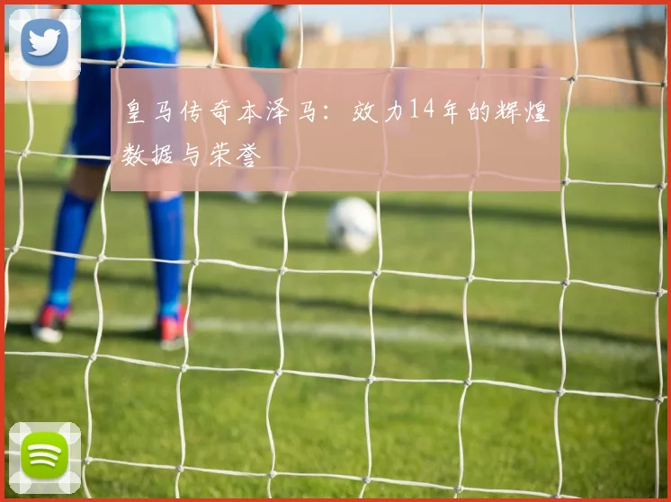皇马传奇本泽马:效力14年的辉煌数据与荣誉