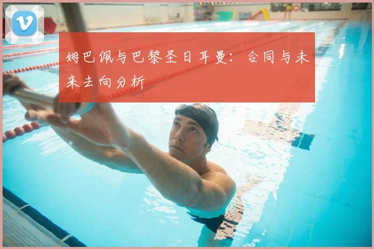 姆巴佩与巴黎圣日耳曼：合同与未来去向分析