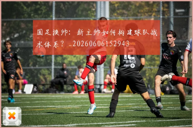 国足换帅：新主帅如何构建球队战术体系？_20260606152943