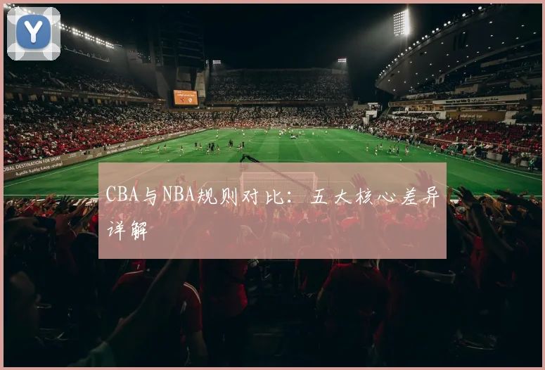 CBA与NBA规则对比：五大核心差异详解