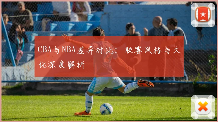 CBA与NBA差异对比：联赛风格与文化深度解析