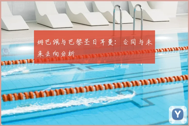 姆巴佩与巴黎圣日耳曼：合同与未来去向分析