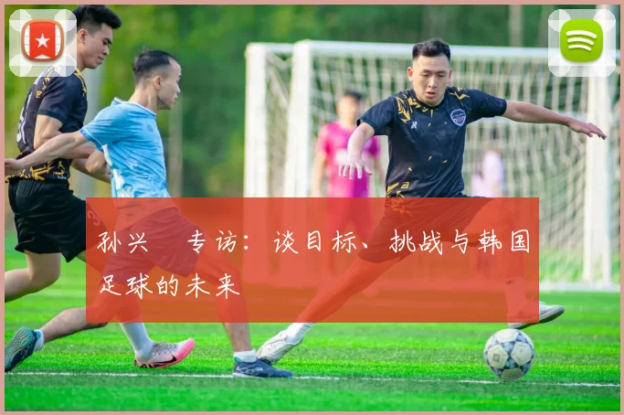 孙兴慜专访:谈目标、挑战与韩国足球的未来