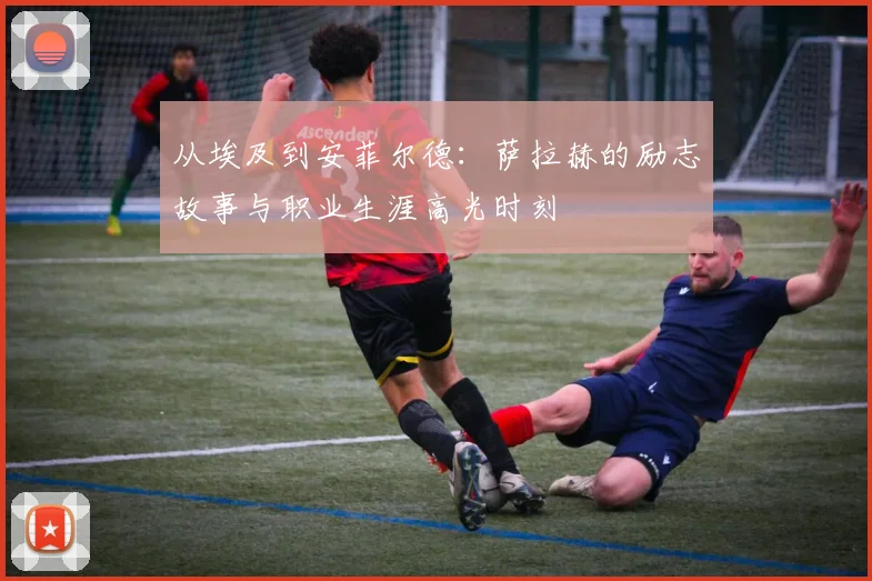 从埃及到安菲尔德:萨拉赫的励志故事与职业生涯高光时刻
