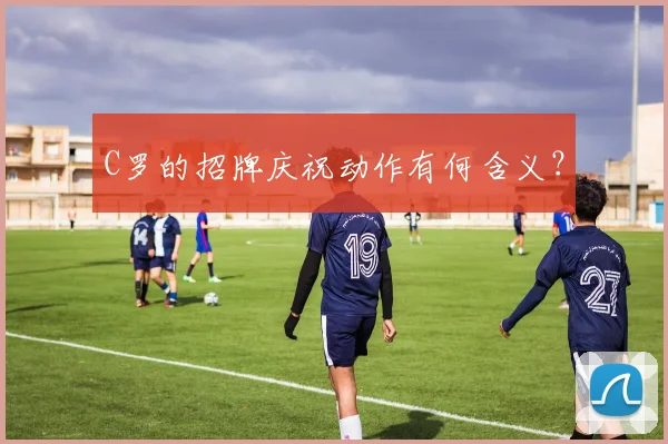 C罗的招牌庆祝动作有何含义？