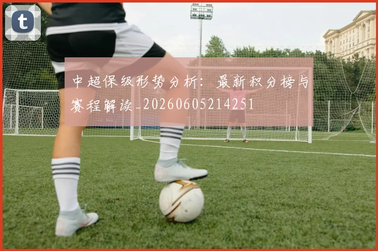 中超保级形势分析:最新积分榜与赛程解读_20260605214251