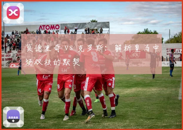 莫德里奇 vs 克罗斯:解析皇马中场双核的默契
