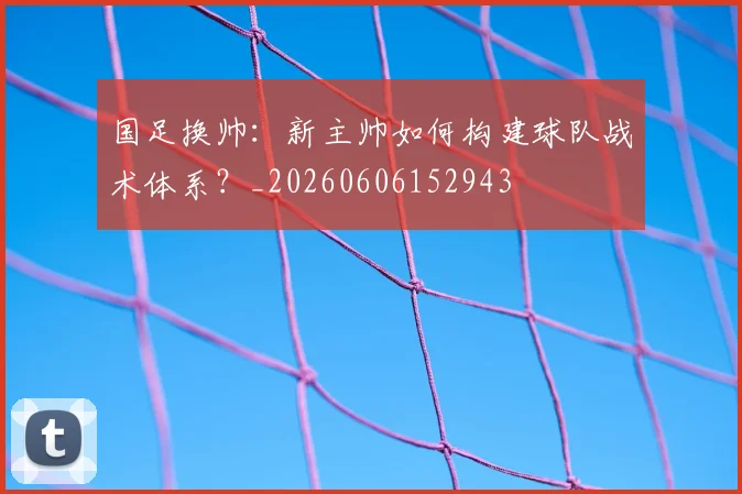 国足换帅：新主帅如何构建球队战术体系？_20260606152943