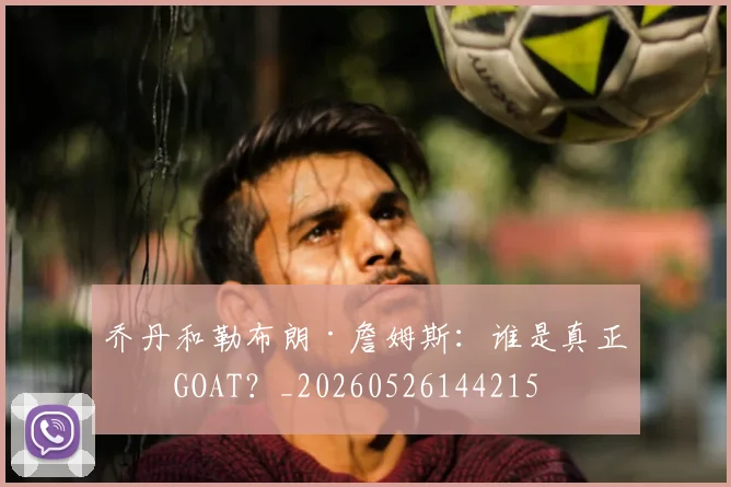 乔丹和勒布朗·詹姆斯：谁是真正的GOAT？_20260526144215
