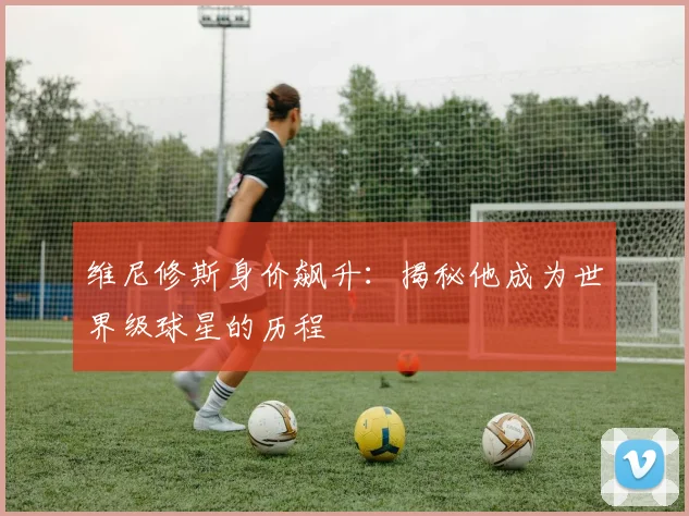 维尼修斯身价飙升：揭秘他成为世界级球星的历程