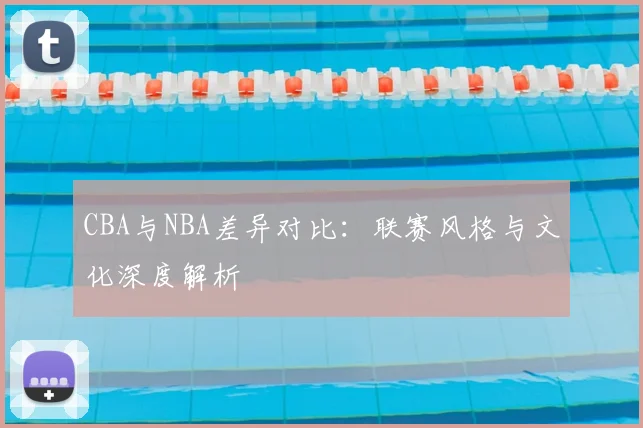 CBA与NBA差异对比：联赛风格与文化深度解析