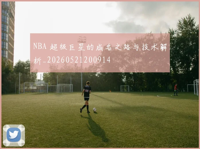 NBA 超级巨星的成名之路与技术解析_20260521200914
