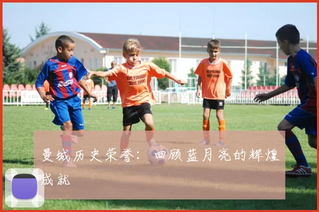 曼城历史荣誉:回顾蓝月亮的辉煌成就