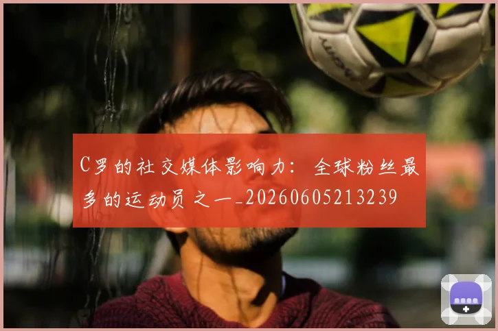 C罗的社交媒体影响力:全球粉丝最多的运动员之一_20260605213239